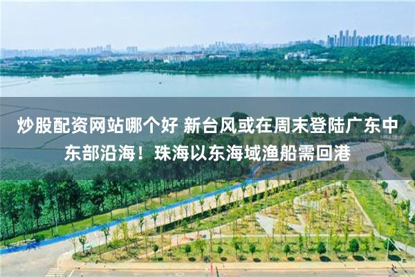 炒股配资网站哪个好 新台风或在周末登陆广东中东部沿海！珠海以东海域渔船需回港