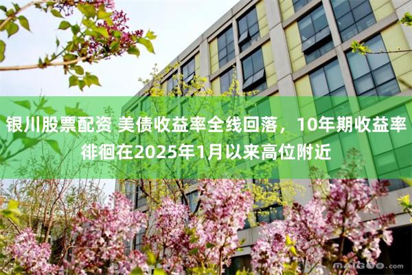 银川股票配资 美债收益率全线回落，10年期收益率徘徊在2025年1月以来高位附近