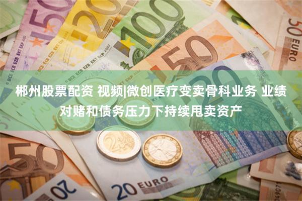 郴州股票配资 视频|微创医疗变卖骨科业务 业绩对赌和债务压力下持续甩卖资产