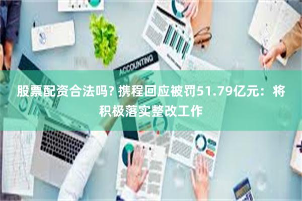 股票配资合法吗? 携程回应被罚51.79亿元：将积极落实整改工作