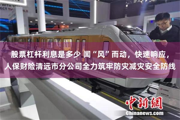 股票杠杆利息是多少 闻“风”而动，快速响应，人保财险清远市分公司全力筑牢防灾减灾安全防线