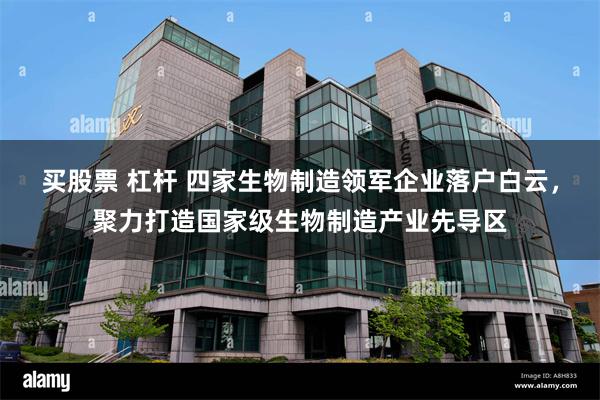 买股票 杠杆 四家生物制造领军企业落户白云，聚力打造国家级生物制造产业先导区