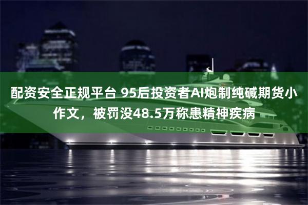 配资安全正规平台 95后投资者AI炮制纯碱期货小作文，被罚没48.5万称患精神疾病