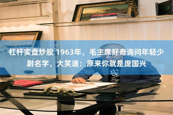 杠杆实盘炒股 1963年，毛主席好奇询问年轻少尉名字，大笑道：原来你就是庞国兴