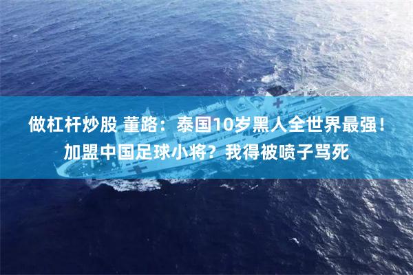 做杠杆炒股 董路：泰国10岁黑人全世界最强！加盟中国足球小将？我得被喷子骂死
