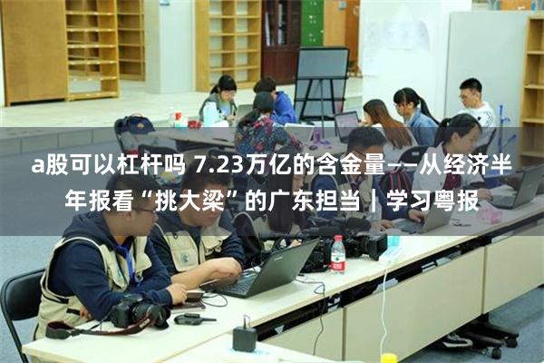 a股可以杠杆吗 7.23万亿的含金量——从经济半年报看“挑大梁”的广东担当｜学习粤报