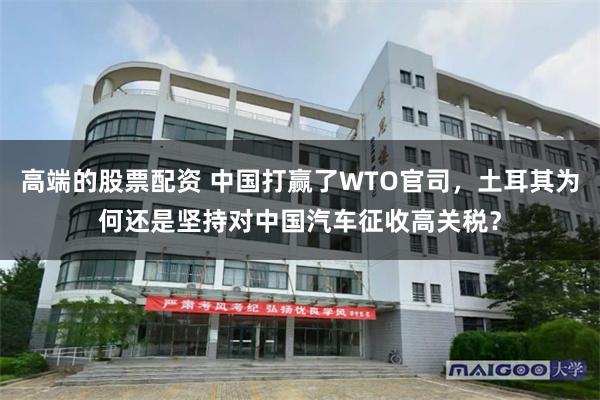 高端的股票配资 中国打赢了WTO官司，土耳其为何还是坚持对中国汽车征收高关税？