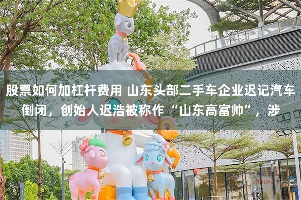 股票如何加杠杆费用 山东头部二手车企业迟记汽车倒闭，创始人迟浩被称作 “山东高富帅”，涉