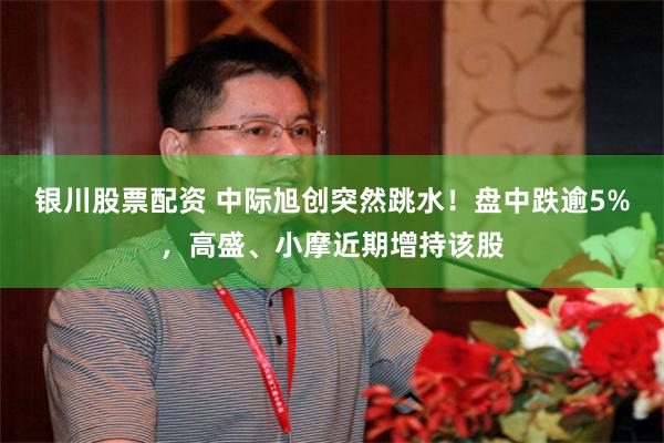 银川股票配资 中际旭创突然跳水！盘中跌逾5%，高盛、小摩近期增持该股