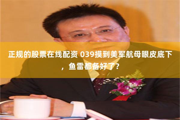 正规的股票在线配资 039摸到美军航母眼皮底下，鱼雷都备好了？