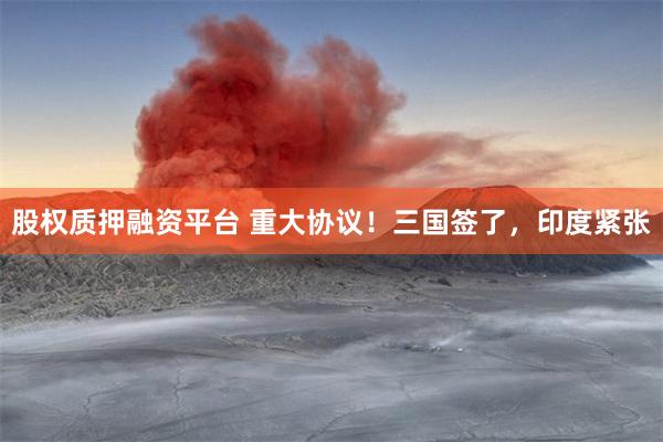 股权质押融资平台 重大协议！三国签了，印度紧张
