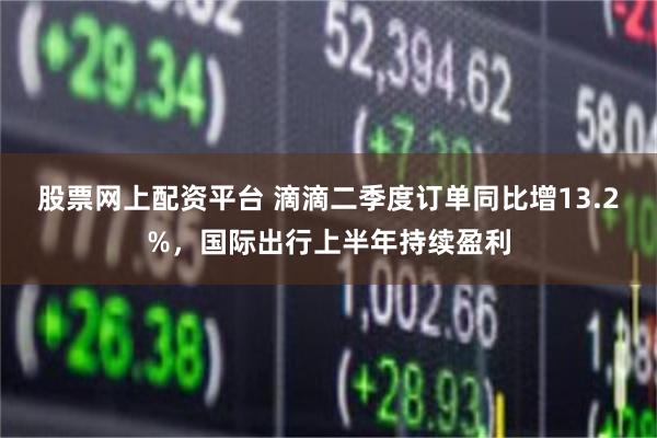 股票网上配资平台 滴滴二季度订单同比增13.2%，国际出行上半年持续盈利