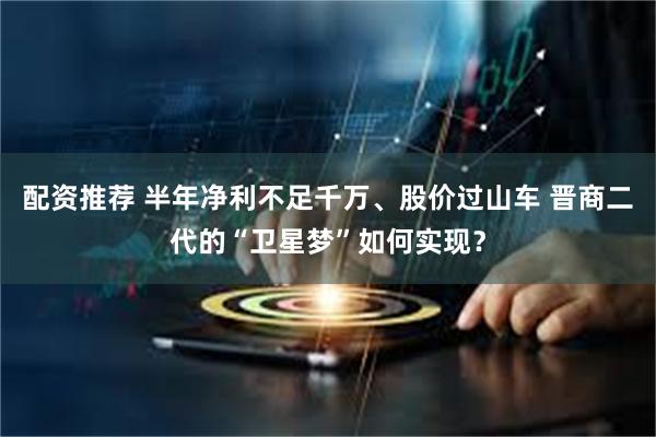 配资推荐 半年净利不足千万、股价过山车 晋商二代的“卫星梦”如何实现？