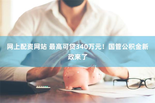 网上配资网站 最高可贷340万元！国管公积金新政来了