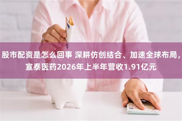 股市配资是怎么回事 深耕仿创结合、加速全球布局，宣泰医药2026年上半年营收1.91亿元