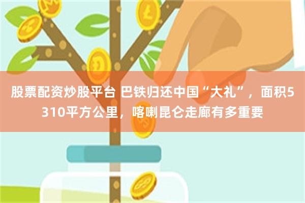 股票配资炒股平台 巴铁归还中国“大礼”，面积5310平方公里，喀喇昆仑走廊有多重要