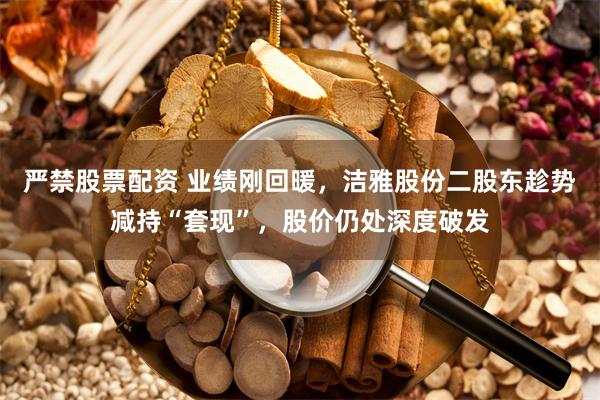 严禁股票配资 业绩刚回暖，洁雅股份二股东趁势减持“套现”，股价仍处深度破发