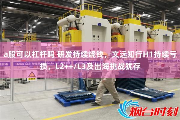 a股可以杠杆吗 研发持续烧钱，文远知行H1持续亏损，L2++/L3及出海挑战犹存