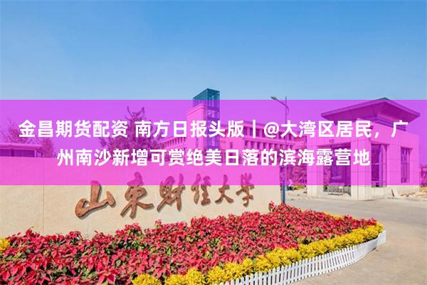 金昌期货配资 南方日报头版｜@大湾区居民，广州南沙新增可赏绝美日落的滨海露营地