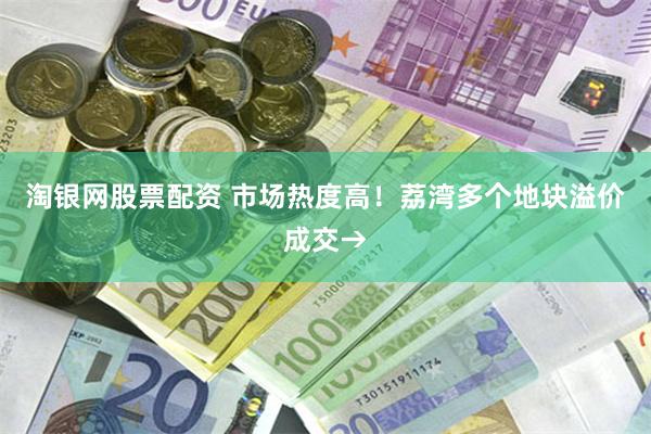 淘银网股票配资 市场热度高！荔湾多个地块溢价成交→