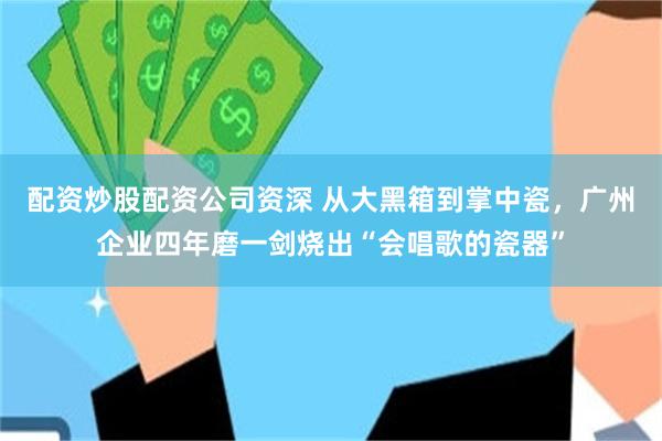 配资炒股配资公司资深 从大黑箱到掌中瓷,广州企业四年磨一剑烧出“会唱歌的瓷器”