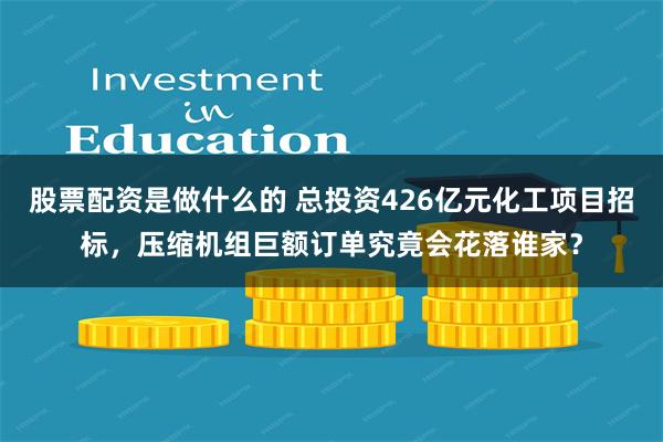 股票配资是做什么的 总投资426亿元化工项目招标，压缩机组巨额订单究竟会花落谁家？
