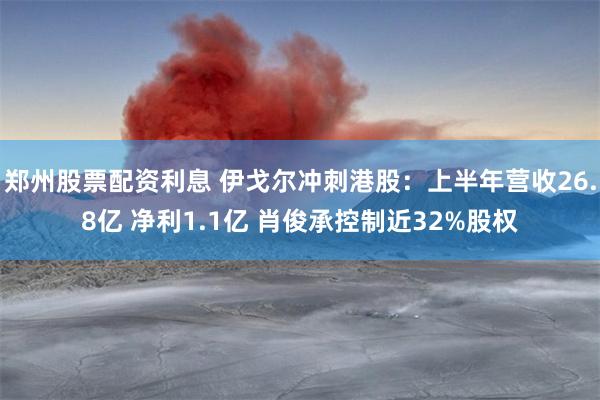 郑州股票配资利息 伊戈尔冲刺港股：上半年营收26.8亿 净利1.1亿 肖俊承控制近32%股权