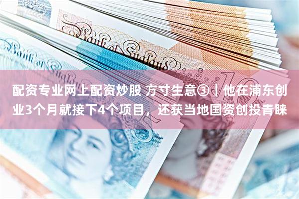 配资专业网上配资炒股 方寸生意③｜他在浦东创业3个月就接下4个项目，还获当地国资创投青睐