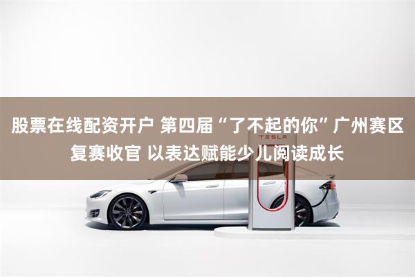 股票在线配资开户 第四届“了不起的你”广州赛区复赛收官 以表达赋能少儿阅读成长