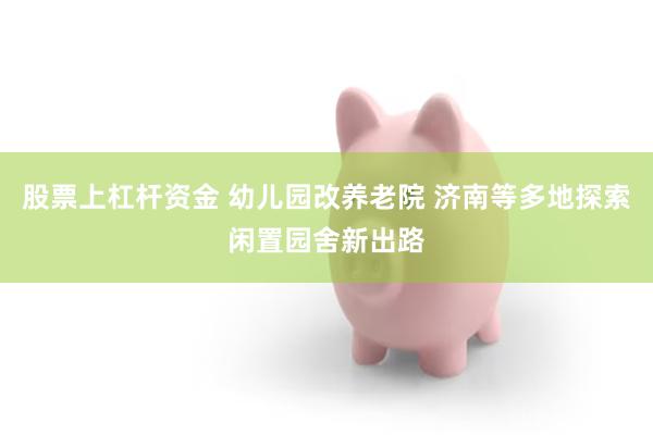 股票上杠杆资金 幼儿园改养老院 济南等多地探索闲置园舍新出路
