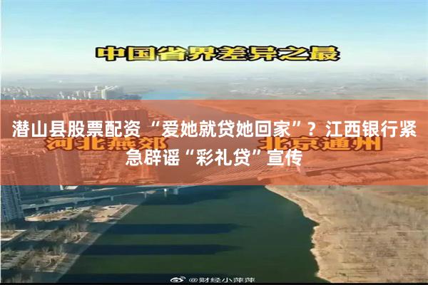 潜山县股票配资 “爱她就贷她回家”？江西银行紧急辟谣“彩礼贷”宣传