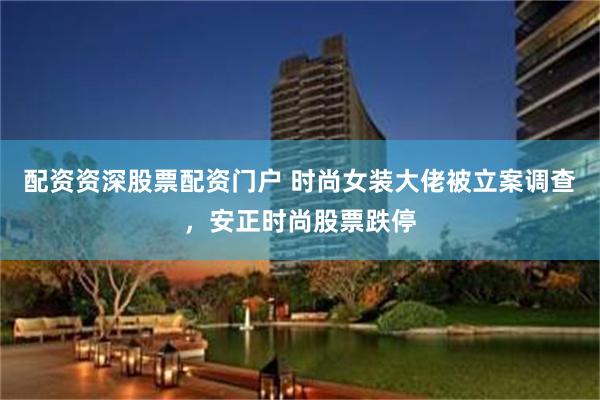 配资资深股票配资门户 时尚女装大佬被立案调查，安正时尚股票跌停