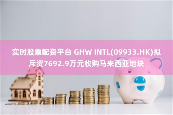 实时股票配资平台 GHW INTL(09933.HK)拟斥资7692.9万元收购马来西亚地块