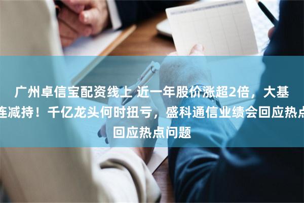 广州卓信宝配资线上 近一年股价涨超2倍，大基金接连减持！千亿龙头何时扭亏，盛科通信业绩会回应热点问题