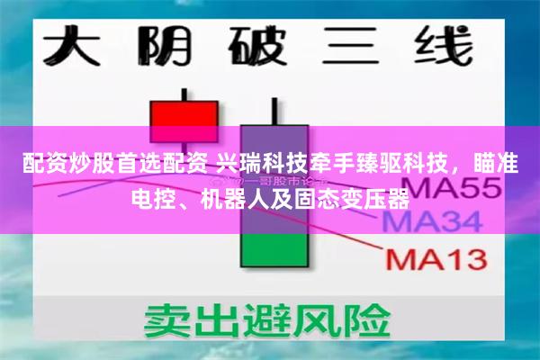配资炒股首选配资 兴瑞科技牵手臻驱科技，瞄准电控、机器人及固态变压器