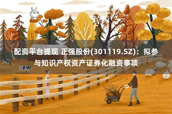 配资平台提现 正强股份(301119.SZ)：拟参与知识产权资产证券化融资事项