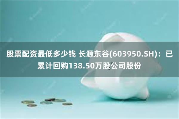 股票配资最低多少钱 长源东谷(603950.SH)：已累计回购138.50万股公司股份