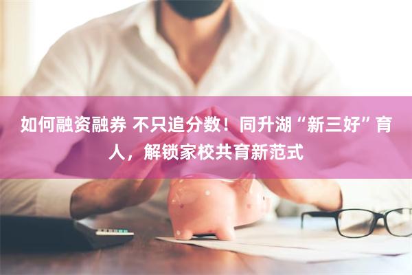 如何融资融券 不只追分数！同升湖“新三好”育人，解锁家校共育新范式