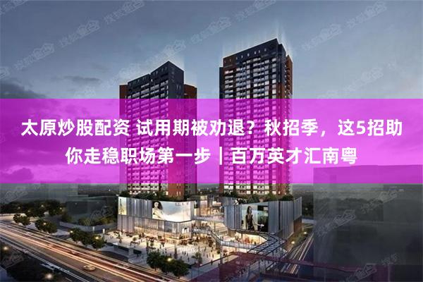 太原炒股配资 试用期被劝退？秋招季，这5招助你走稳职场第一步｜百万英才汇南粤