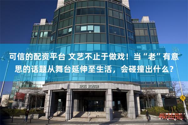 可信的配资平台 文艺不止于做戏！当“老”有意思的话题从舞台延伸至生活，会碰撞出什么？