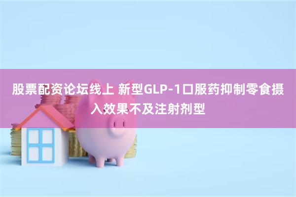 股票配资论坛线上 新型GLP-1口服药抑制零食摄入效果不及注射剂型