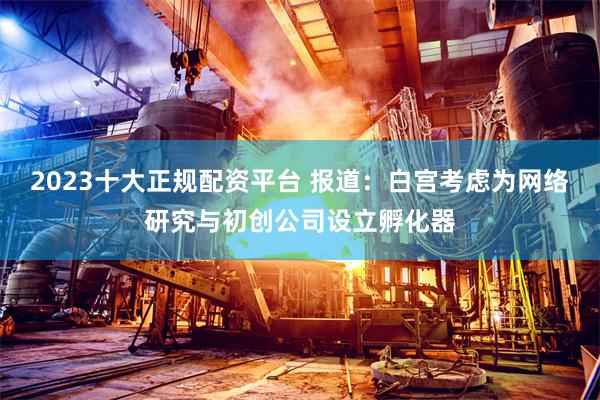 2023十大正规配资平台 报道:白宫考虑为网络研究与初创公司设立孵化器
