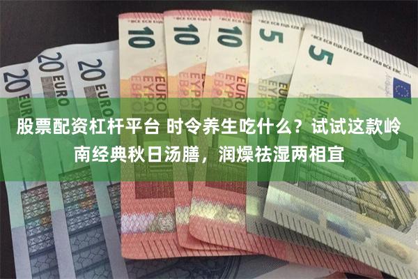 股票配资杠杆平台 时令养生吃什么？试试这款岭南经典秋日汤膳，润燥祛湿两相宜