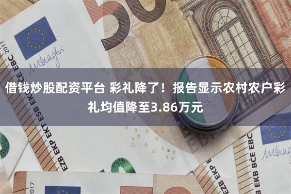 借钱炒股配资平台 彩礼降了!报告显示农村农户彩礼均值降至3.86万元