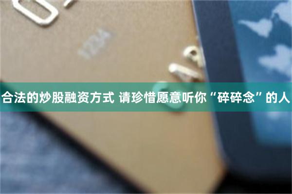 合法的炒股融资方式 请珍惜愿意听你“碎碎念”的人