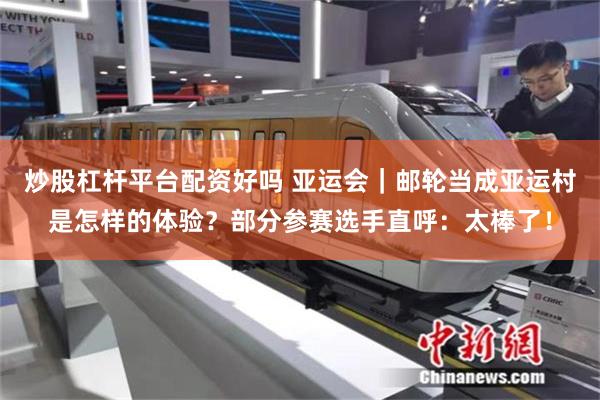 炒股杠杆平台配资好吗 亚运会｜邮轮当成亚运村是怎样的体验？部分参赛选手直呼：太棒了！
