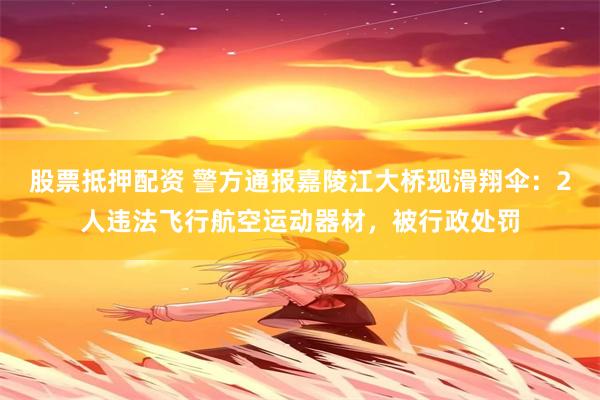 股票抵押配资 警方通报嘉陵江大桥现滑翔伞:2人违法飞行航空运动器材,被行政处罚