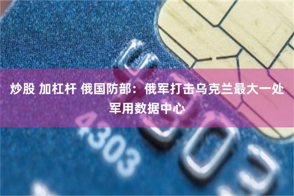 炒股 加杠杆 俄国防部：俄军打击乌克兰最大一处军用数据中心