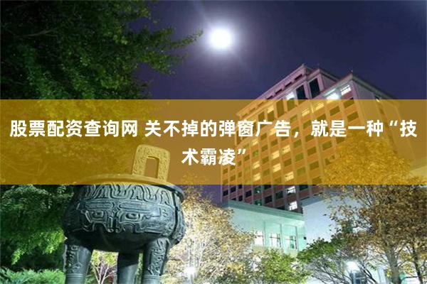 股票配资查询网 关不掉的弹窗广告，就是一种“技术霸凌”