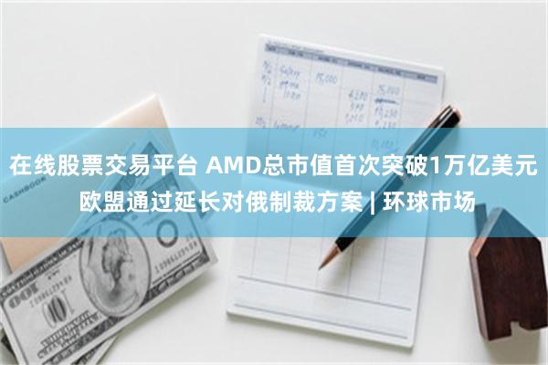 在线股票交易平台 AMD总市值首次突破1万亿美元 欧盟通过延长对俄制裁方案 | 环球市场